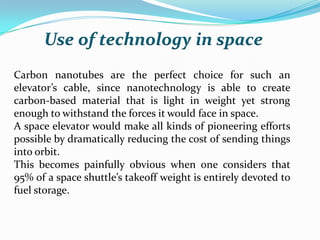 Use of technology in space
Carbon nanotubes are the perfect choice for such an
elevator’s cable, since nanotechnology is able to create
carbon-based material that is light in weight yet strong
enough to withstand the forces it would face in space.
A space elevator would make all kinds of pioneering efforts
possible by dramatically reducing the cost of sending things
into orbit.
This becomes painfully obvious when one considers that
95% of a space shuttle’s takeoff weight is entirely devoted to
fuel storage.

 