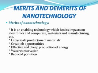 MERITS AND DEMERITS OF
NANOTECHNOLOGY
 Merits of nanotechnology:

* It is an enabling technology which has its impacts on
electronics and computing, materials and manufacturing,
etc.
* Large scale production of materials
* Great job opportunities
* Effective and cheap production of energy
* Water conservation
* Reduced pollution

 