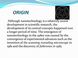 ORIGIN
Although nanotechnology is a relatively recent
development in scientific research, the
development of its central concepts happened over
a longer period of time. The emergence of
nanotechnology in the 1980s was caused by the
convergence of experimental advances such as the
invention of the scanning tunneling microscope in
1981 and the discovery of fullerenes in 1985

 