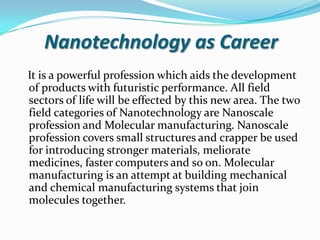 Nanotechnology as Career
It is a powerful profession which aids the development
of products with futuristic performance. All field
sectors of life will be effected by this new area. The two
field categories of Nanotechnology are Nanoscale
profession and Molecular manufacturing. Nanoscale
profession covers small structures and crapper be used
for introducing stronger materials, meliorate
medicines, faster computers and so on. Molecular
manufacturing is an attempt at building mechanical
and chemical manufacturing systems that join
molecules together.

 