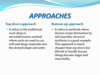 APPROACHES
Top down approach

Bottom up approach

 It refers to the traditional

 It refers to methods where

work shop or
microfabrication method
where tools are used to cut,
mill and shape materials into
the desired shape and order

devices create themselves by
self assembly chemical
synthesis is a good example.
This approach is much
cheaper than top down but
dificult to handle becaus
things become larger and
more bulky.

 
