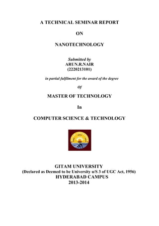 A TECHNICAL SEMINAR REPORT
ON
NANOTECHNOLOGY
Submitted by
ARUN.R.NAIR
(2220213101)
in partial fulfilment for the award of the degree
Of
MASTER OF TECHNOLOGY
In
COMPUTER SCIENCE & TECHNOLOGY
GITAM UNIVERSITY
(Declared as Deemed to be University u/S 3 of UGC Act, 1956)
HYDERABAD CAMPUS
2013-2014
 