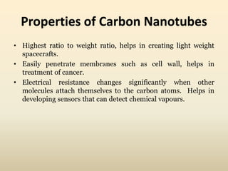 Properties of Carbon Nanotubes 
• Highest ratio to weight ratio, helps in creating light weight 
spacecrafts. 
• Easily penetrate membranes such as cell wall, helps in 
treatment of cancer. 
• Electrical resistance changes significantly when other 
molecules attach themselves to the carbon atoms. Helps in 
developing sensors that can detect chemical vapours. 
 