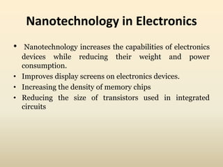 Nanotechnology in Electronics 
• Nanotechnology increases the capabilities of electronics 
devices while reducing their weight and power 
consumption. 
• Improves display screens on electronics devices. 
• Increasing the density of memory chips 
• Reducing the size of transistors used in integrated 
circuits 
 