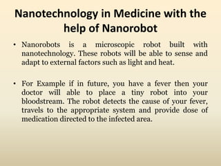 Nanotechnology in Medicine with the 
help of Nanorobot 
• Nanorobots is a microscopic robot built with 
nanotechnology. These robots will be able to sense and 
adapt to external factors such as light and heat. 
• For Example if in future, you have a fever then your 
doctor will able to place a tiny robot into your 
bloodstream. The robot detects the cause of your fever, 
travels to the appropriate system and provide dose of 
medication directed to the infected area. 
 