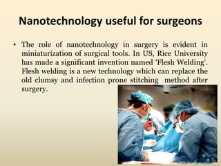 Nanotechnology useful for surgeons 
• The role of nanotechnology in surgery is evident in 
miniaturization of surgical tools. In US, Rice University 
has made a significant invention named ‘Flesh Welding'. 
Flesh welding is a new technology which can replace the 
old clumsy and infection prone stitching method after 
surgery. 
 