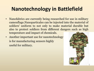 Nanotechnology in Battlefield 
• Nanofabrics are currently being researched for use in military 
camouflage.Nanoparticales can be injected into the material of 
soldiers' uniform to not only to make material durable but 
also to protect soldiers from different dangers such as high 
temperature and impact of chemicals. 
• Another important use for nanotechnology 
is for manufacturing sensors highly 
useful for military. 
 