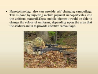 • Nanotechnology also can provide self changing camouflage. 
This is done by injecting mobile pigment nanoparticales into 
the uniform materail.These mobile pigment would be able to 
change the colour of uniforms, depending upon the area that 
the soldiers are in to provide effective camouflage. 
 