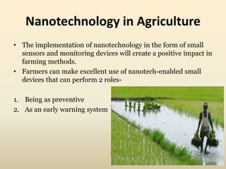 Nanotechnology in Agriculture 
• The implementation of nanotechnology in the form of small 
sensors and monitoring devices will create a positive impact in 
farming methods. 
• Farmers can make excellent use of nanotech-enabled small 
devices that can perform 2 roles- 
1. Being as preventive 
2. As an early warning system 
 