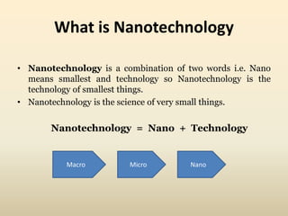 What is Nanotechnology 
• Nanotechnology is a combination of two words i.e. Nano 
means smallest and technology so Nanotechnology is the 
technology of smallest things. 
• Nanotechnology is the science of very small things. 
Nanotechnology = Nano + Technology 
Macro Micro Nano 
 