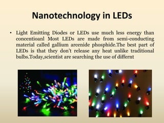 Nanotechnology in LEDs 
• Light Emitting Diodes or LEDs use much less energy than 
concentioanl Most LEDs are made from semi-conducting 
material called gallium arcenide phosphide.The best part of 
LEDs is that they don’t release any heat unlike traditional 
bulbs.Today,scientist are searching the use of differnt 
 