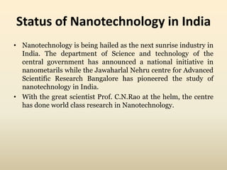 Status of Nanotechnology in India 
• Nanotechnology is being hailed as the next sunrise industry in 
India. The department of Science and technology of the 
central government has announced a national initiative in 
nanometarils while the Jawaharlal Nehru centre for Advanced 
Scientific Research Bangalore has pioneered the study of 
nanotechnology in India. 
• With the great scientist Prof. C.N.Rao at the helm, the centre 
has done world class research in Nanotechnology. 
 