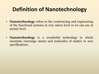 Definition of Nanotechnology 
• Nanotechnology refers to the constructing and engineering 
of the functional systems at very micro level or we can say at 
atomic level. 
• Nanotechnology is a wonderful technology in which 
scientists rearrange atoms and molecules of matter to new 
specifications. 
 