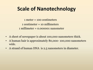 Scale of Nanotechnology 
1 meter = 100 centimeters 
1 centimeter = 10 millimeters 
1 millimeter = 0.000001 nanometer 
• A sheet of newspaper is about 100,000 nanometers thick. 
• A human hair is approximately 80,000- 100,000 nanometers 
wide. 
• A strand of human DNA is 2.5 nanometers in diameter. 
 