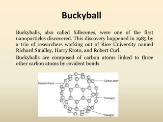 Buckyball 
Buckyballs, also called fullerenes, were one of the first 
nanoparticles discovered. This discovery happened in 1985 by 
a trio of researchers working out of Rice University named 
Richard Smalley, Harry Kroto, and Robert Curl. 
Buckyballs are composed of carbon atoms linked to three 
other carbon atoms by covalent bonds 
 