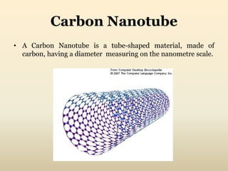 Carbon Nanotube 
• A Carbon Nanotube is a tube-shaped material, made of 
carbon, having a diameter measuring on the nanometre scale. 
 