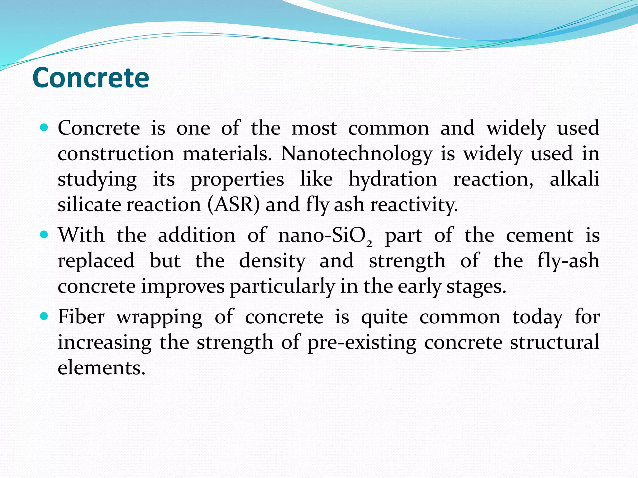Concrete
 Concrete is one of the most common and widely used
construction materials. Nanotechnology is widely used in
studying its properties like hydration reaction, alkali
silicate reaction (ASR) and fly ash reactivity.
 With the addition of nano-SiO2 part of the cement is
replaced but the density and strength of the fly-ash
concrete improves particularly in the early stages.
 Fiber wrapping of concrete is quite common today for
increasing the strength of pre-existing concrete structural
elements.
 