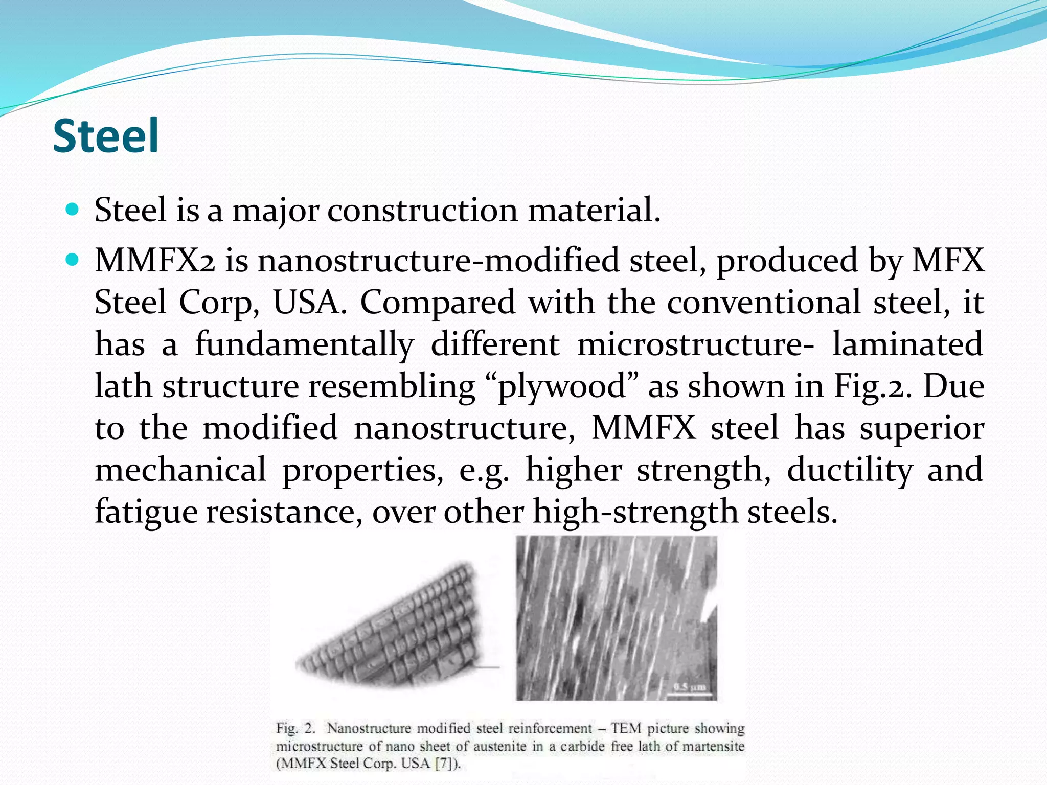 Steel
 Steel is a major construction material.
 MMFX2 is nanostructure-modified steel, produced by MFX
Steel Corp, USA. Compared with the conventional steel, it
has a fundamentally different microstructure- laminated
lath structure resembling “plywood” as shown in Fig.2. Due
to the modified nanostructure, MMFX steel has superior
mechanical properties, e.g. higher strength, ductility and
fatigue resistance, over other high-strength steels.
 