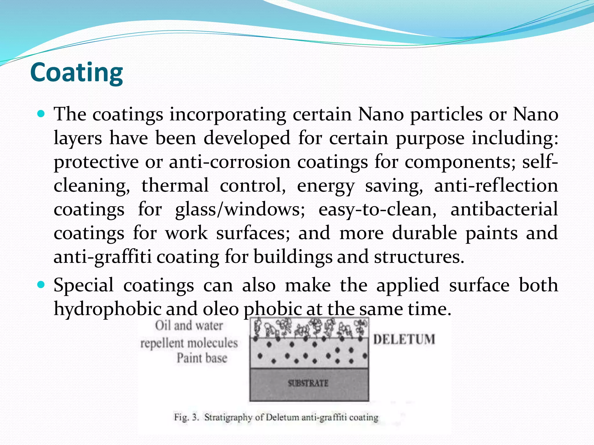Coating
 The coatings incorporating certain Nano particles or Nano
layers have been developed for certain purpose including:
protective or anti-corrosion coatings for components; self-
cleaning, thermal control, energy saving, anti-reflection
coatings for glass/windows; easy-to-clean, antibacterial
coatings for work surfaces; and more durable paints and
anti-graffiti coating for buildings and structures.
 Special coatings can also make the applied surface both
hydrophobic and oleo phobic at the same time.
 