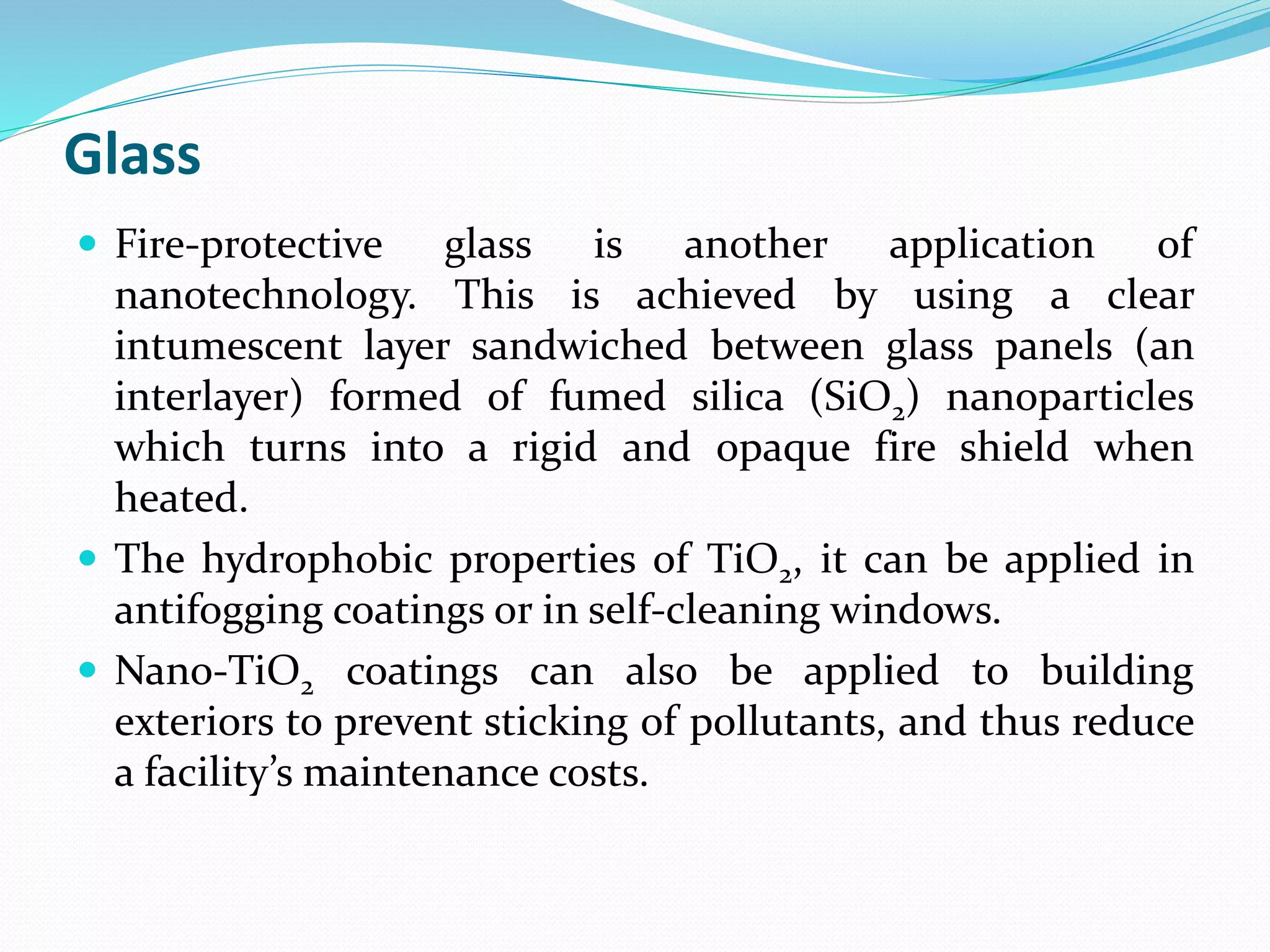 Glass
 Fire-protective glass is another application of
nanotechnology. This is achieved by using a clear
intumescent layer sandwiched between glass panels (an
interlayer) formed of fumed silica (SiO2) nanoparticles
which turns into a rigid and opaque fire shield when
heated.
 The hydrophobic properties of TiO2, it can be applied in
antifogging coatings or in self-cleaning windows.
 Nano-TiO2 coatings can also be applied to building
exteriors to prevent sticking of pollutants, and thus reduce
a facility’s maintenance costs.
 