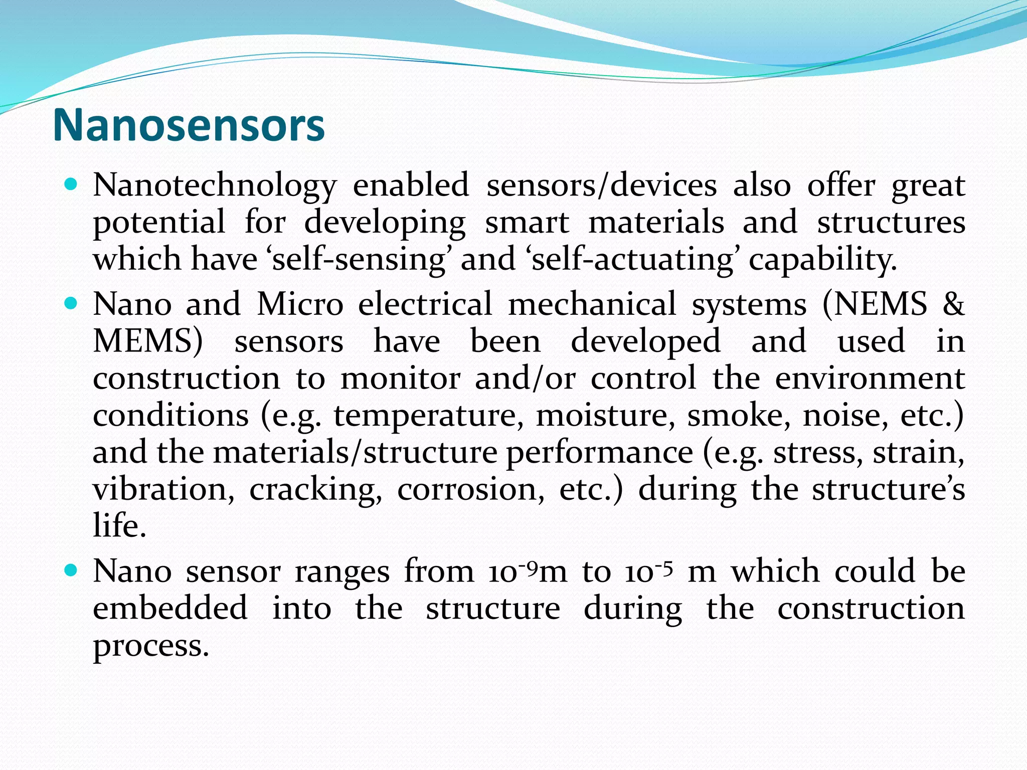 Nanosensors
 Nanotechnology enabled sensors/devices also offer great
potential for developing smart materials and structures
which have ‘self-sensing’ and ‘self-actuating’ capability.
 Nano and Micro electrical mechanical systems (NEMS &
MEMS) sensors have been developed and used in
construction to monitor and/or control the environment
conditions (e.g. temperature, moisture, smoke, noise, etc.)
and the materials/structure performance (e.g. stress, strain,
vibration, cracking, corrosion, etc.) during the structure’s
life.
 Nano sensor ranges from 10-9m to 10-5 m which could be
embedded into the structure during the construction
process.
 