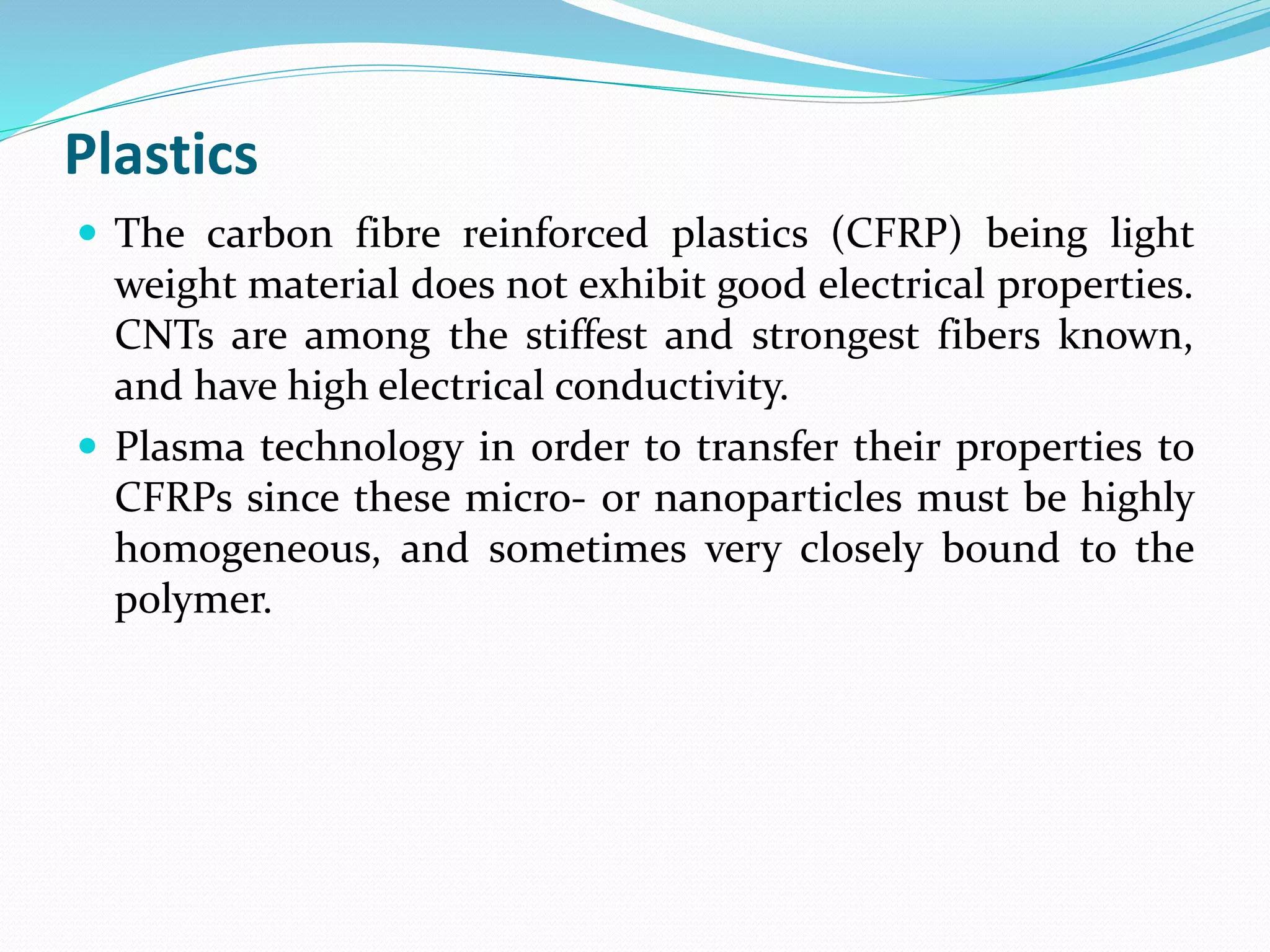 Plastics
 The carbon fibre reinforced plastics (CFRP) being light
weight material does not exhibit good electrical properties.
CNTs are among the stiffest and strongest fibers known,
and have high electrical conductivity.
 Plasma technology in order to transfer their properties to
CFRPs since these micro- or nanoparticles must be highly
homogeneous, and sometimes very closely bound to the
polymer.
 
