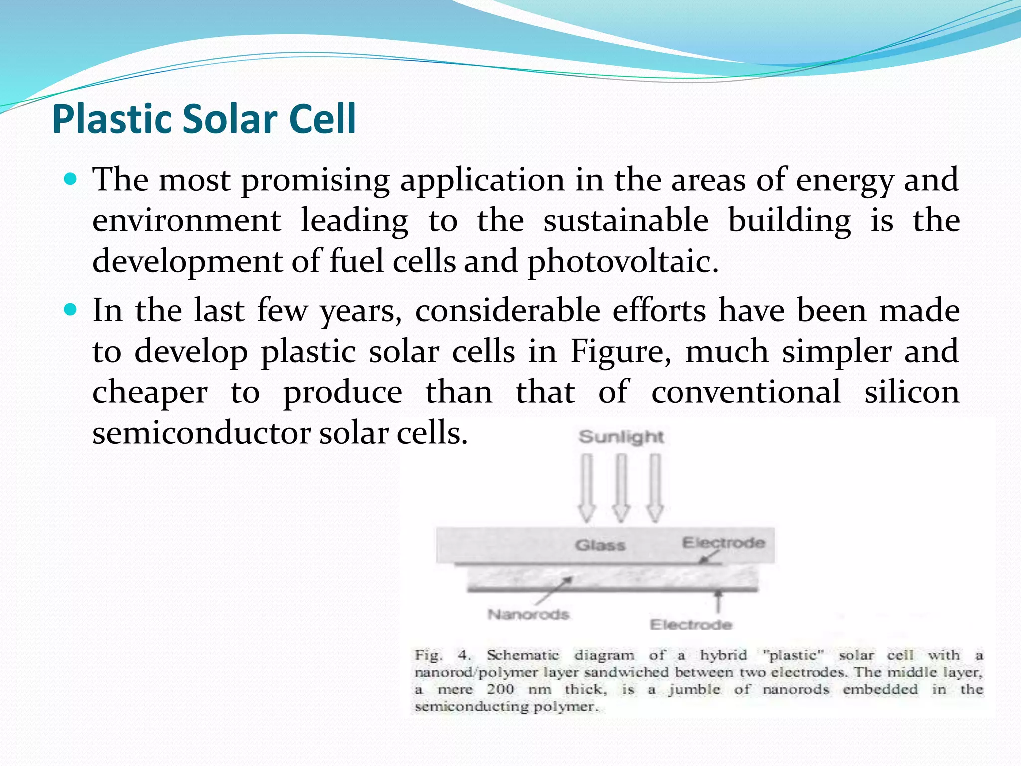 Plastic Solar Cell
 The most promising application in the areas of energy and
environment leading to the sustainable building is the
development of fuel cells and photovoltaic.
 In the last few years, considerable efforts have been made
to develop plastic solar cells in Figure, much simpler and
cheaper to produce than that of conventional silicon
semiconductor solar cells.
 