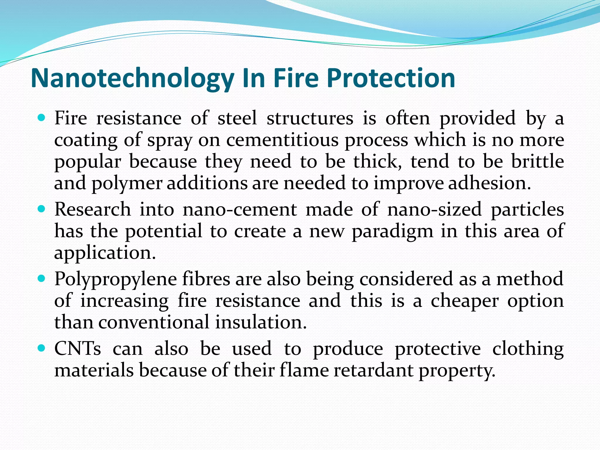 Nanotechnology In Fire Protection
 Fire resistance of steel structures is often provided by a
coating of spray on cementitious process which is no more
popular because they need to be thick, tend to be brittle
and polymer additions are needed to improve adhesion.
 Research into nano-cement made of nano-sized particles
has the potential to create a new paradigm in this area of
application.
 Polypropylene fibres are also being considered as a method
of increasing fire resistance and this is a cheaper option
than conventional insulation.
 CNTs can also be used to produce protective clothing
materials because of their flame retardant property.
 