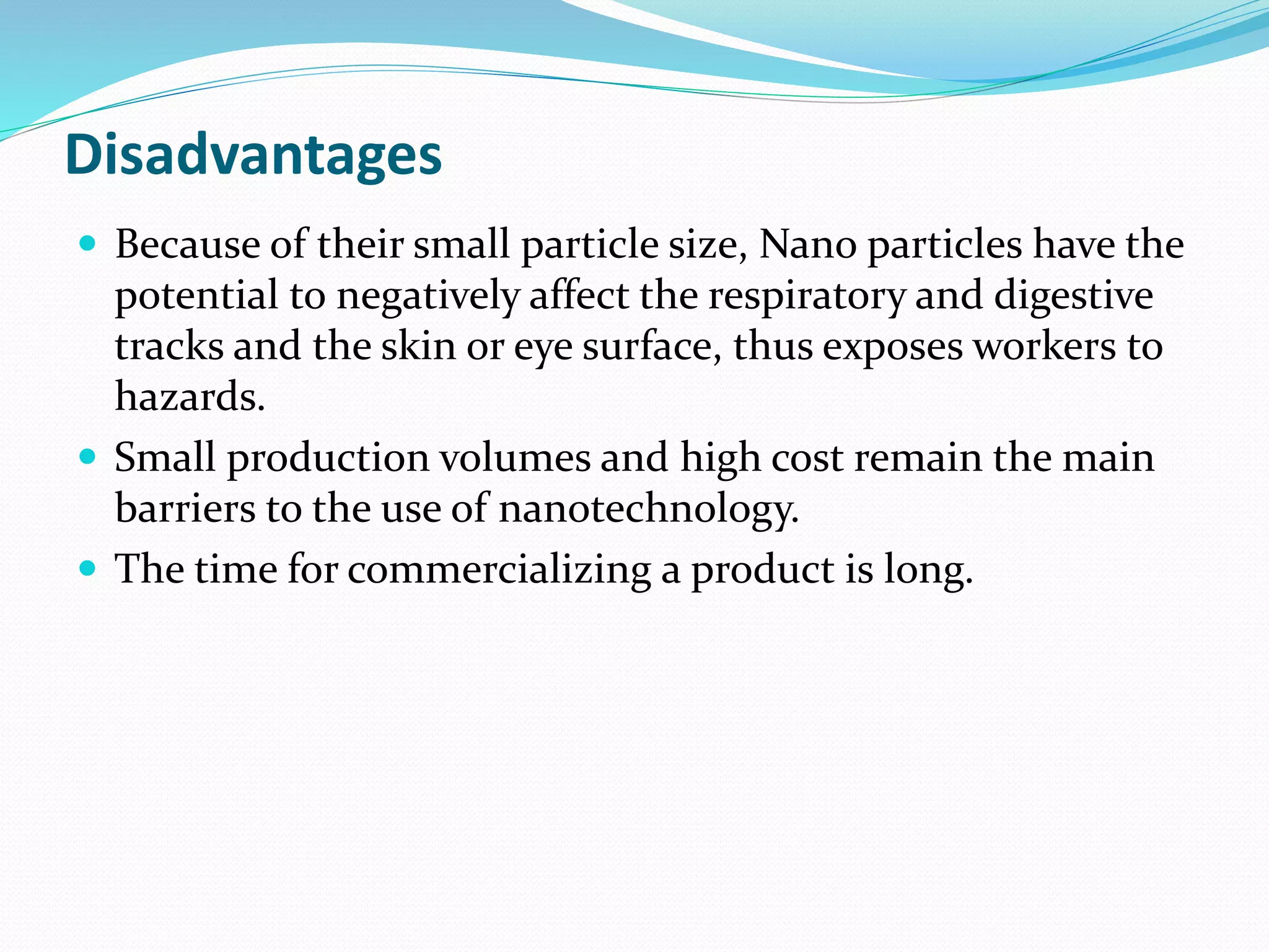 Disadvantages
 Because of their small particle size, Nano particles have the
potential to negatively affect the respiratory and digestive
tracks and the skin or eye surface, thus exposes workers to
hazards.
 Small production volumes and high cost remain the main
barriers to the use of nanotechnology.
 The time for commercializing a product is long.
 