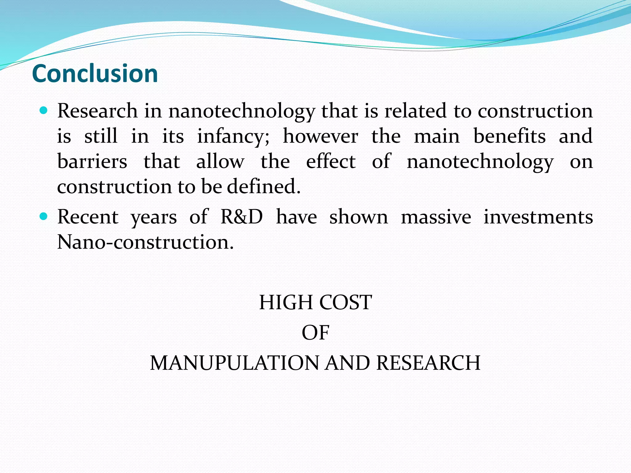 Conclusion
 Research in nanotechnology that is related to construction
is still in its infancy; however the main benefits and
barriers that allow the effect of nanotechnology on
construction to be defined.
 Recent years of R&D have shown massive investments
Nano-construction.
HIGH COST
OF
MANUPULATION AND RESEARCH
 