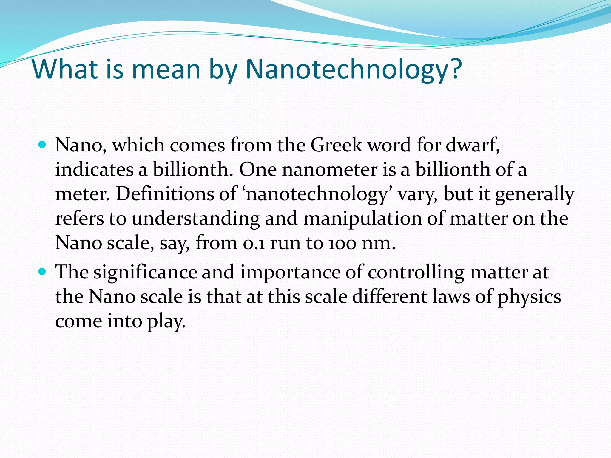 What is mean by Nanotechnology?
 Nano, which comes from the Greek word for dwarf,
indicates a billionth. One nanometer is a billionth of a
meter. Definitions of ‘nanotechnology’ vary, but it generally
refers to understanding and manipulation of matter on the
Nano scale, say, from 0.1 run to 100 nm.
 The significance and importance of controlling matter at
the Nano scale is that at this scale different laws of physics
come into play.
 