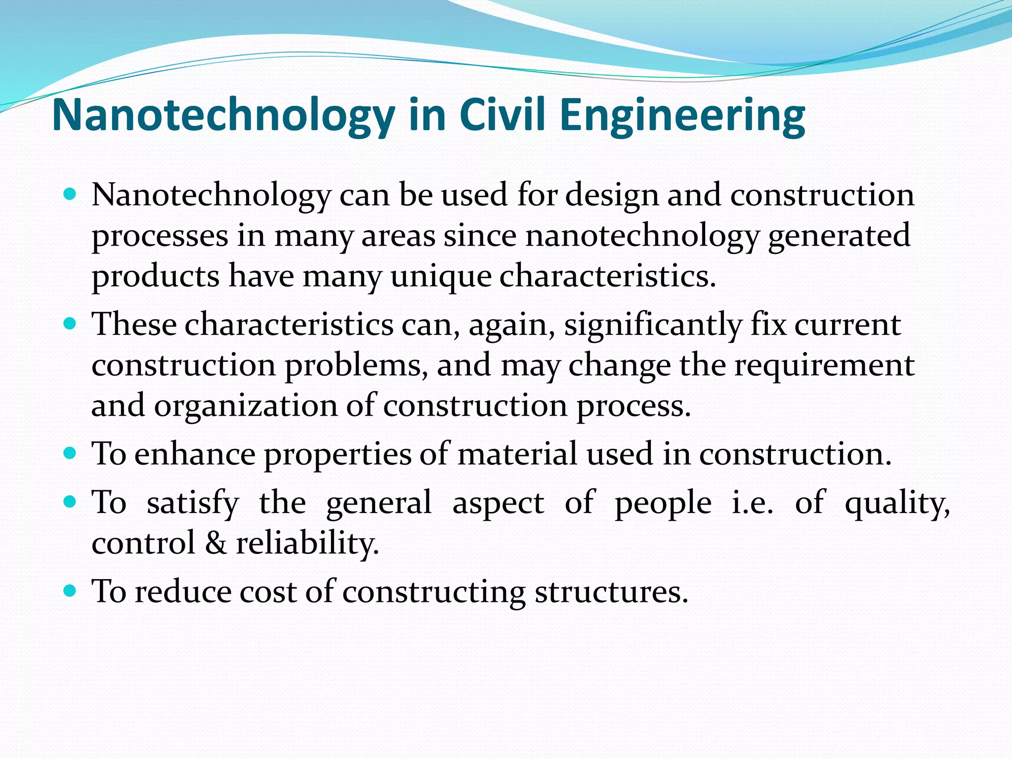 Nanotechnology in Civil Engineering
 Nanotechnology can be used for design and construction
processes in many areas since nanotechnology generated
products have many unique characteristics.
 These characteristics can, again, significantly fix current
construction problems, and may change the requirement
and organization of construction process.
 To enhance properties of material used in construction.
 To satisfy the general aspect of people i.e. of quality,
control & reliability.
 To reduce cost of constructing structures.
 
