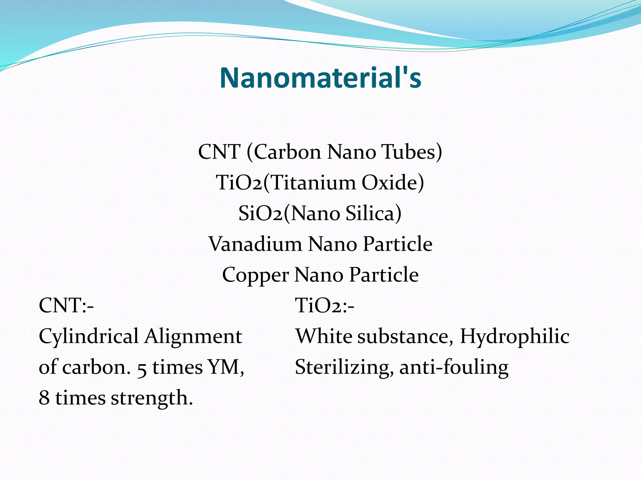Nanomaterial's
CNT (Carbon Nano Tubes)
TiO2(Titanium Oxide)
SiO2(Nano Silica)
Vanadium Nano Particle
Copper Nano Particle
CNT:- TiO2:-
Cylindrical Alignment White substance, Hydrophilic
of carbon. 5 times YM, Sterilizing, anti-fouling
8 times strength.
 