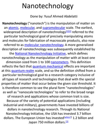 Nanotechnology
Done by: Yusuf Ahmed Abdelatti
Nanotechnology ("nanotech") is the manipulation of matter on
an atomic, molecular, and supramolecular scale. The earliest,
widespread description of nanotechnology[1][2] referred to the
particular technological goal of precisely manipulating atoms
and molecules for fabrication of macroscale products, also now
referred to as molecular nanotechnology. A more generalized
description of nanotechnology was subsequently established by
the National Nanotechnology Initiative, which defines
nanotechnology as the manipulation of matter with at least one
dimension sized from 1 to 100 nanometers. This definition
reflects the fact that quantum mechanical effects are important
at this quantum-realm scale, and so the definition shifted from a
particular technological goal to a research category inclusive of
all types of research and technologies that deal with the special
properties of matter that occur below the given size threshold. It
is therefore common to see the plural form "nanotechnologies"
as well as "nanoscale technologies" to refer to the broad range
of research and applications whose common trait is size.
Because of the variety of potential applications (including
industrial and military), governments have invested billions of
dollars in nanotechnology research. Through its National
Nanotechnology Initiative, the USA has invested 3.7 billion
dollars. The European Union has invested[when?] 1.2 billion and
Japan 750 million dollars.[3]
 
