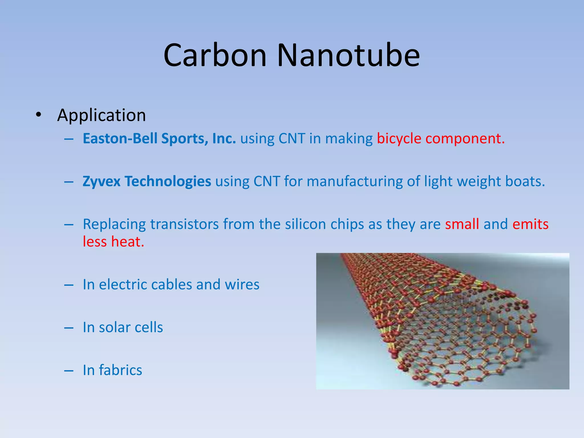 Carbon Nanotube
• Application
– Easton-Bell Sports, Inc. using CNT in making bicycle component.
– Zyvex Technologies using CNT for manufacturing of light weight boats.
– Replacing transistors from the silicon chips as they are small and emits
less heat.
– In electric cables and wires
– In solar cells
– In fabrics
 