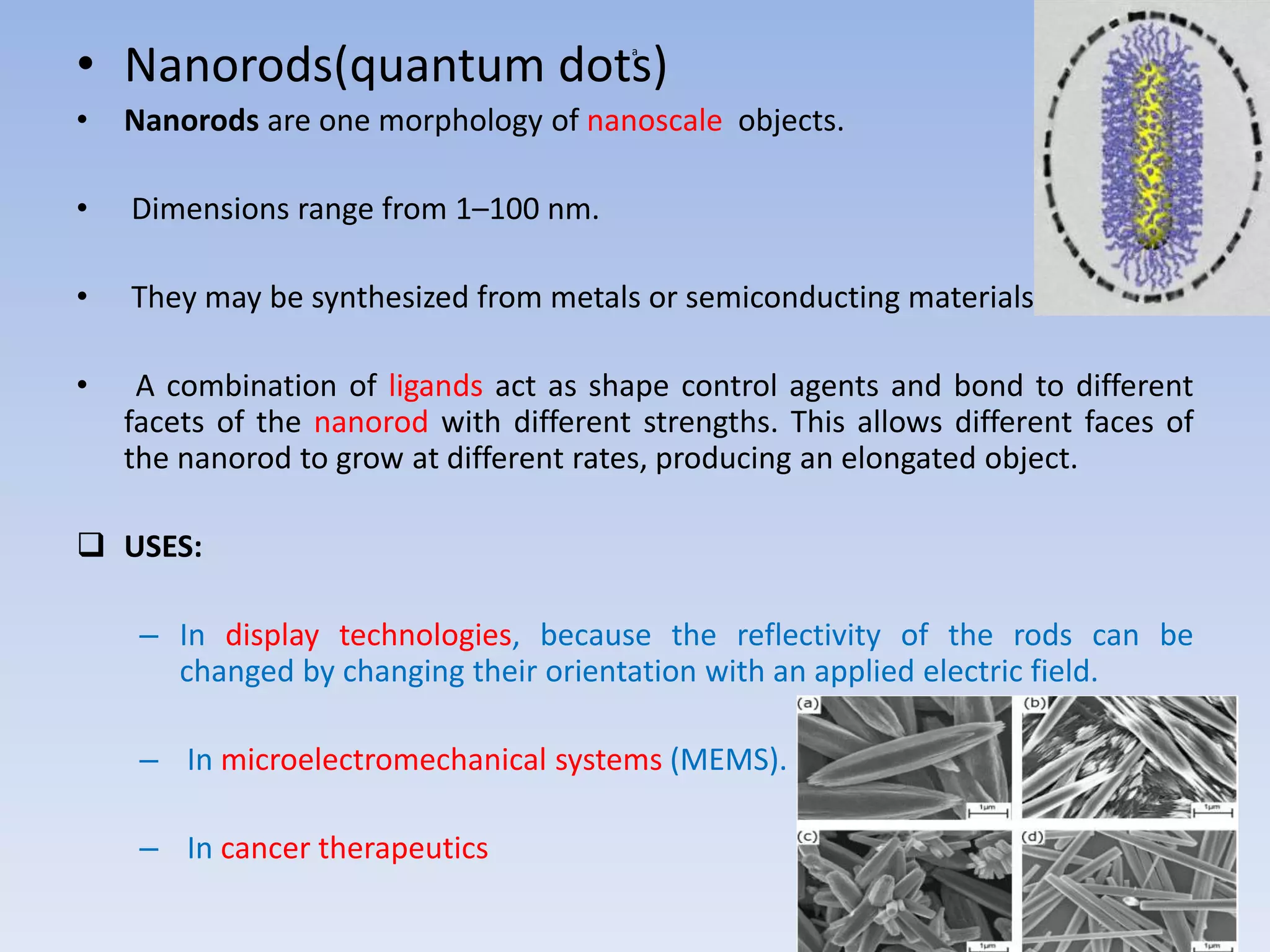 a
• Nanorods(quantum dots)
• Nanorods are one morphology of nanoscale objects.
• Dimensions range from 1–100 nm.
• They may be synthesized from metals or semiconducting materials.
• A combination of ligands act as shape control agents and bond to different
facets of the nanorod with different strengths. This allows different faces of
the nanorod to grow at different rates, producing an elongated object.
 USES:
– In display technologies, because the reflectivity of the rods can be
changed by changing their orientation with an applied electric field.
– In microelectromechanical systems (MEMS).
– In cancer therapeutics
 