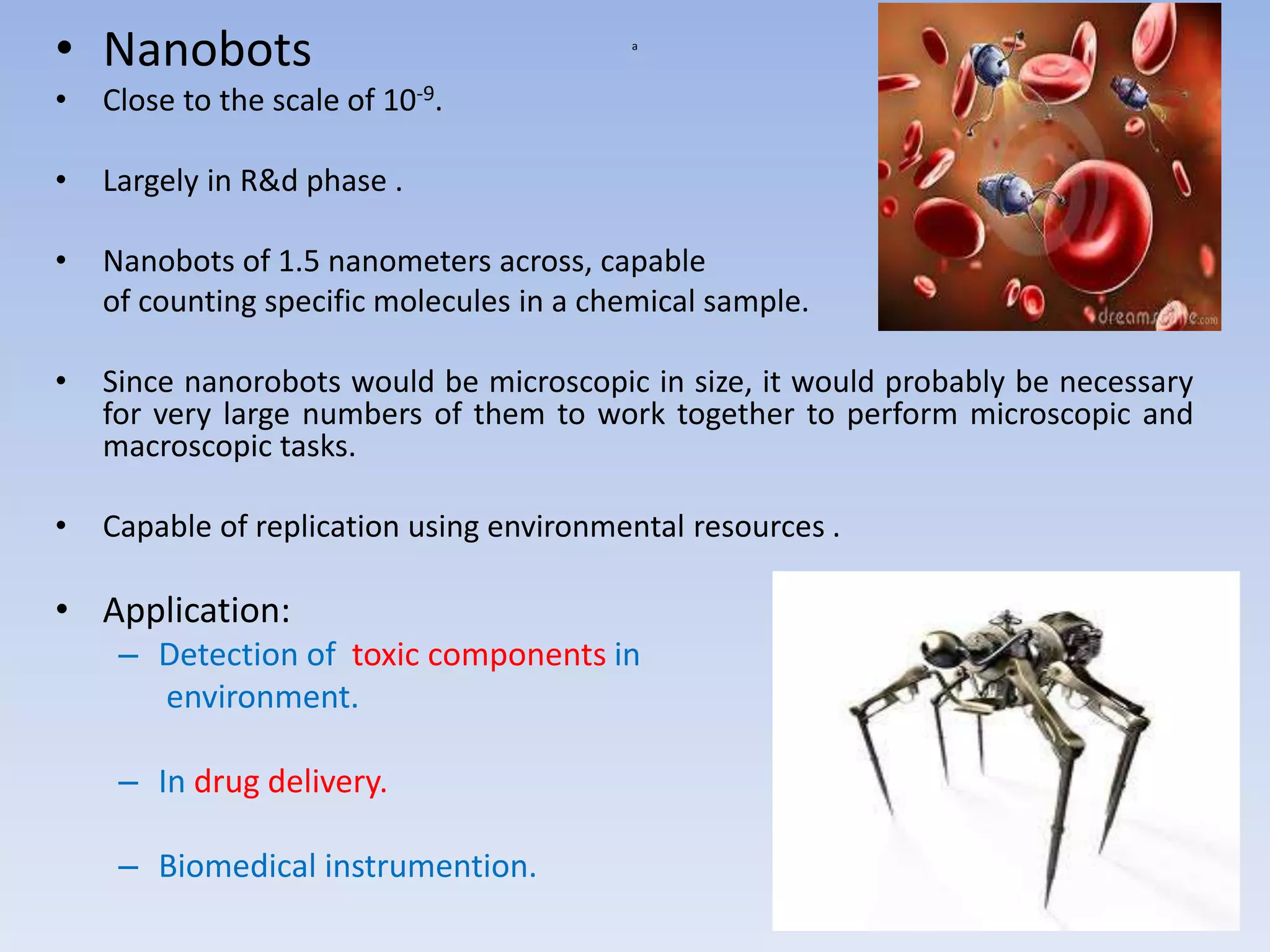 a
• Nanobots
• Close to the scale of 10-9.
• Largely in R&d phase .
• Nanobots of 1.5 nanometers across, capable
of counting specific molecules in a chemical sample.
• Since nanorobots would be microscopic in size, it would probably be necessary
for very large numbers of them to work together to perform microscopic and
macroscopic tasks.
• Capable of replication using environmental resources .
• Application:
– Detection of toxic components in
environment.
– In drug delivery.
– Biomedical instrumention.
 