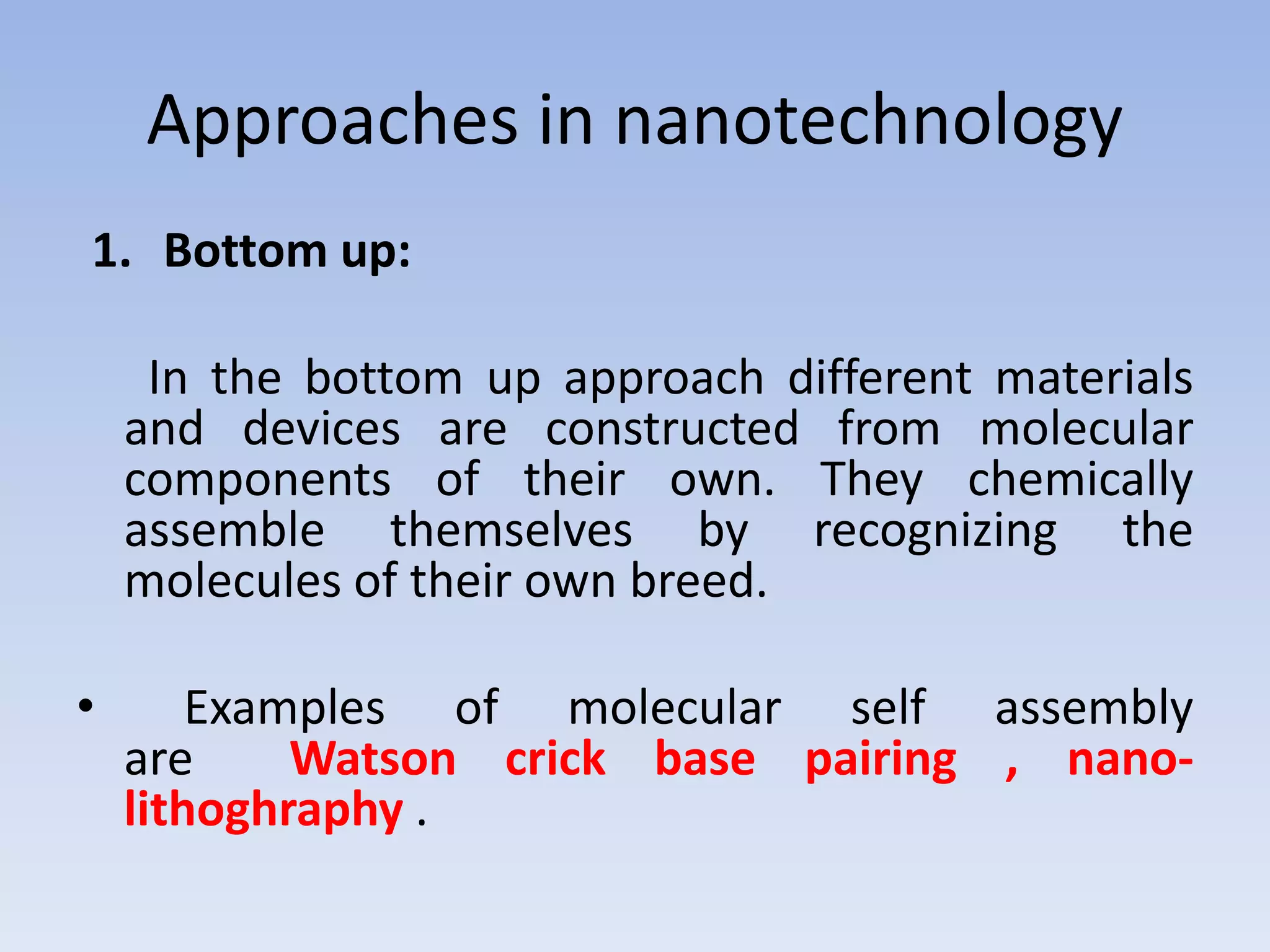 Approaches in nanotechnology
1. Bottom up:
In the bottom up approach different materials
and devices are constructed from molecular
components of their own. They chemically
assemble themselves by recognizing the
molecules of their own breed.
• Examples of molecular self assembly
are Watson crick base pairing , nano-
lithoghraphy .
 