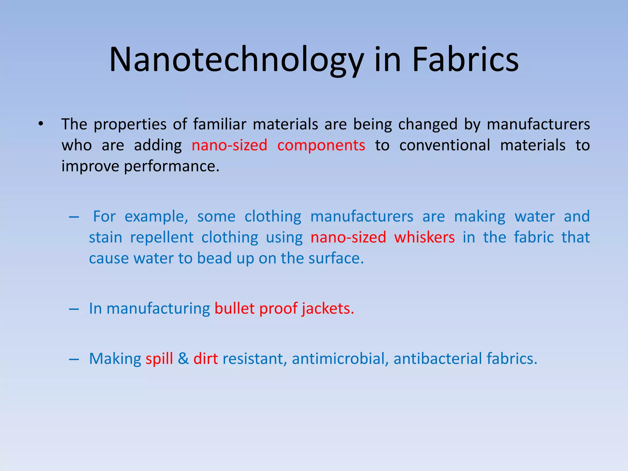 Nanotechnology in Fabrics
• The properties of familiar materials are being changed by manufacturers
who are adding nano-sized components to conventional materials to
improve performance.
– For example, some clothing manufacturers are making water and
stain repellent clothing using nano-sized whiskers in the fabric that
cause water to bead up on the surface.
– In manufacturing bullet proof jackets.
– Making spill & dirt resistant, antimicrobial, antibacterial fabrics.
 