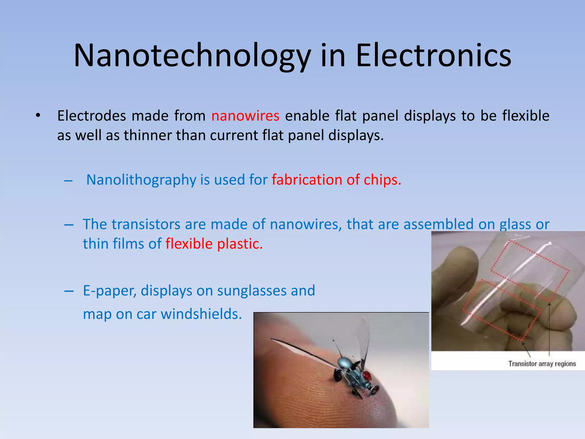 Nanotechnology in Electronics
• Electrodes made from nanowires enable flat panel displays to be flexible
as well as thinner than current flat panel displays.
– Nanolithography is used for fabrication of chips.
– The transistors are made of nanowires, that are assembled on glass or
thin films of flexible plastic.
– E-paper, displays on sunglasses and
map on car windshields.
 