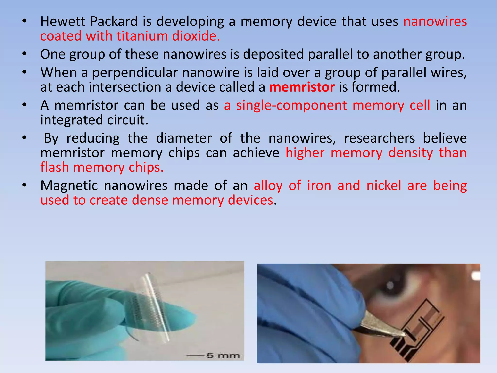 a
• Hewett Packard is developing a memory device that uses nanowires
coated with titanium dioxide.
• One group of these nanowires is deposited parallel to another group.
• When a perpendicular nanowire is laid over a group of parallel wires,
at each intersection a device called a memristor is formed.
• A memristor can be used as a single-component memory cell in an
integrated circuit.
• By reducing the diameter of the nanowires, researchers believe
memristor memory chips can achieve higher memory density than
flash memory chips.
• Magnetic nanowires made of an alloy of iron and nickel are being
used to create dense memory devices.
 