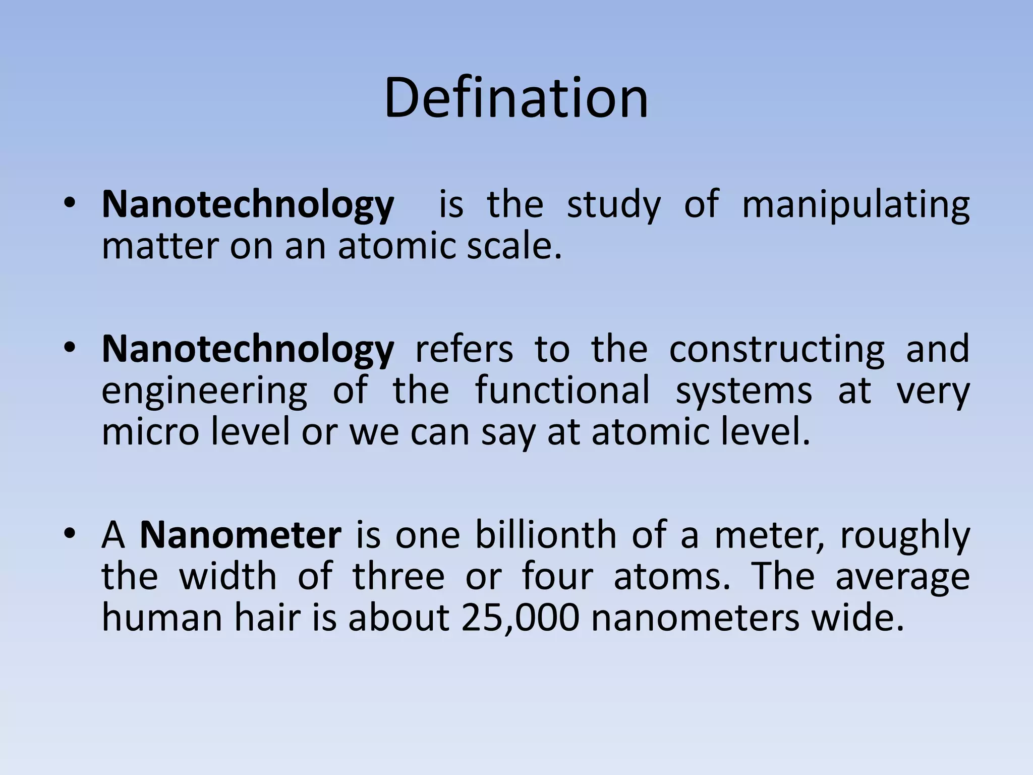 Defination
• Nanotechnology is the study of manipulating
matter on an atomic scale.
• Nanotechnology refers to the constructing and
engineering of the functional systems at very
micro level or we can say at atomic level.
• A Nanometer is one billionth of a meter, roughly
the width of three or four atoms. The average
human hair is about 25,000 nanometers wide.
 