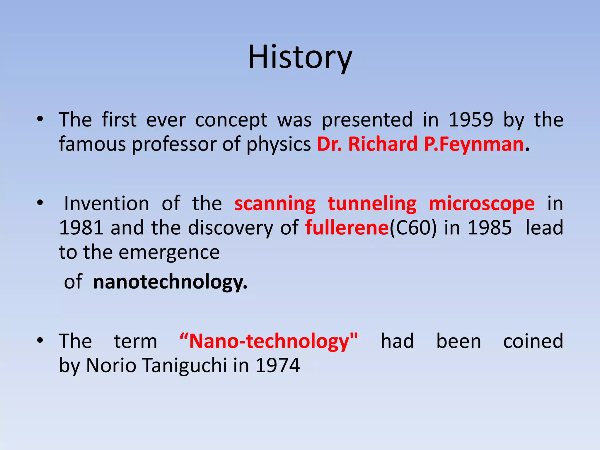 History
• The first ever concept was presented in 1959 by the
famous professor of physics Dr. Richard P.Feynman.
• Invention of the scanning tunneling microscope in
1981 and the discovery of fullerene(C60) in 1985 lead
to the emergence
of nanotechnology.
• The term “Nano-technology" had been coined
by Norio Taniguchi in 1974
 