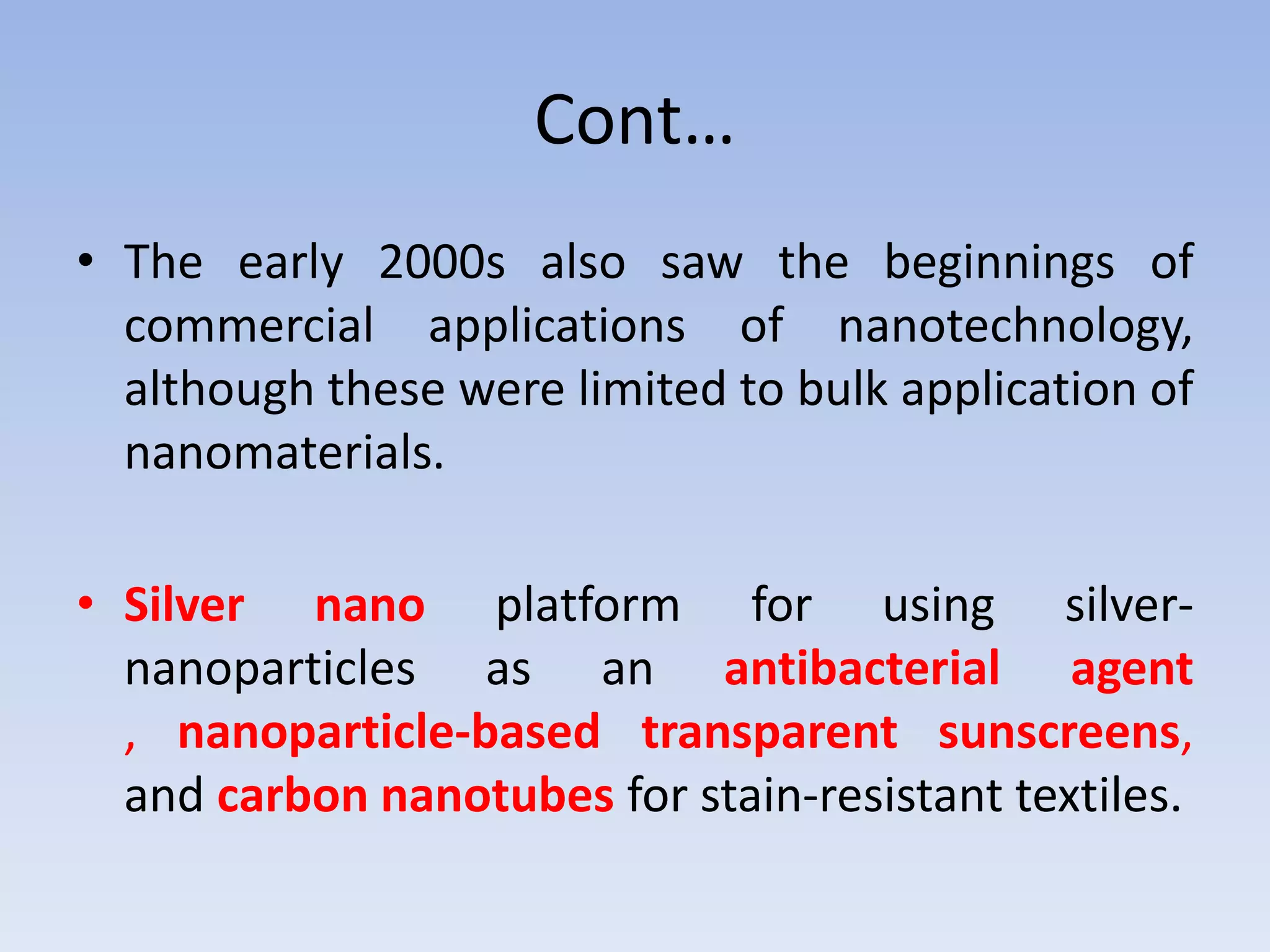 Cont…
• The early 2000s also saw the beginnings of
commercial applications of nanotechnology,
although these were limited to bulk application of
nanomaterials.
• Silver nano platform for using silver-
nanoparticles as an antibacterial agent
, nanoparticle-based transparent sunscreens,
and carbon nanotubes for stain-resistant textiles.
 