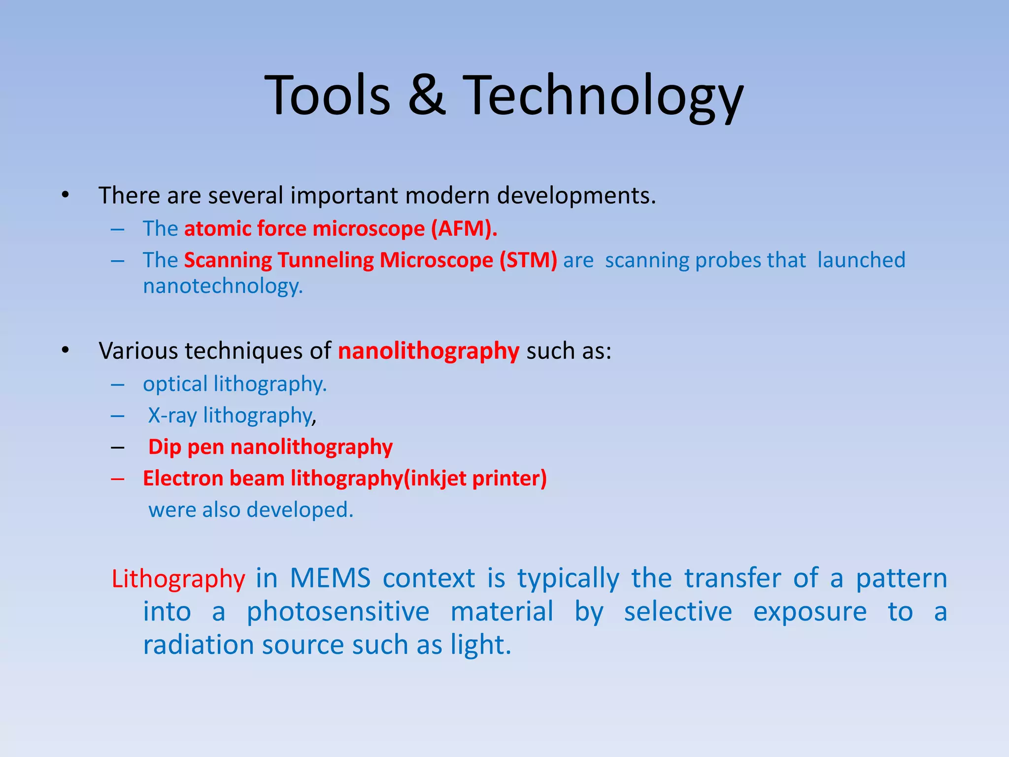 Tools & Technology
• There are several important modern developments.
– The atomic force microscope (AFM).
– The Scanning Tunneling Microscope (STM) are scanning probes that launched
nanotechnology.
• Various techniques of nanolithography such as:
– optical lithography.
– X-ray lithography,
– Dip pen nanolithography
– Electron beam lithography(inkjet printer)
were also developed.
Lithography in MEMS context is typically the transfer of a pattern
into a photosensitive material by selective exposure to a
radiation source such as light.
 