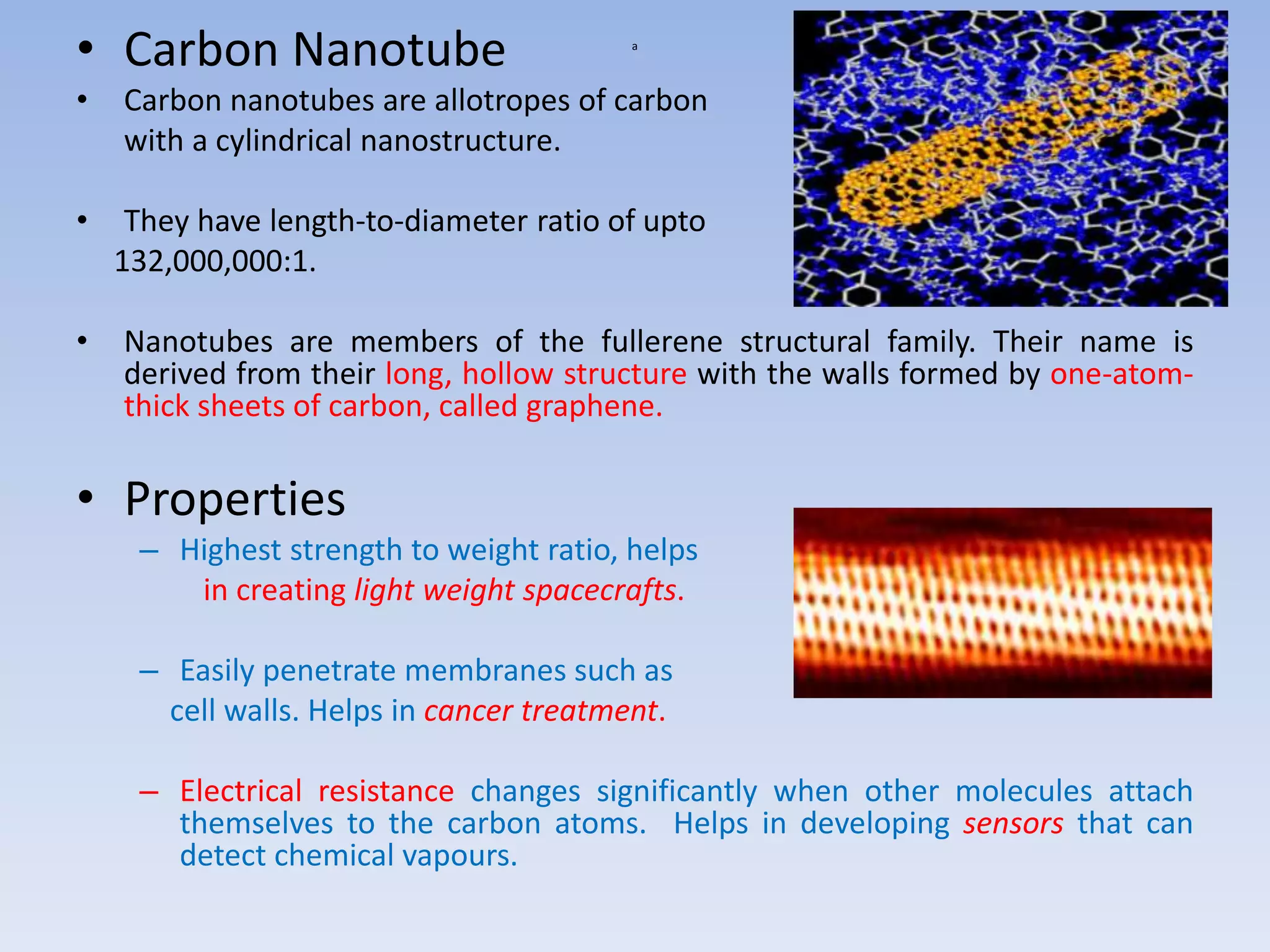 a
• Carbon Nanotube
• Carbon nanotubes are allotropes of carbon
with a cylindrical nanostructure.
• They have length-to-diameter ratio of upto
132,000,000:1.
• Nanotubes are members of the fullerene structural family. Their name is
derived from their long, hollow structure with the walls formed by one-atom-
thick sheets of carbon, called graphene.
• Properties
– Highest strength to weight ratio, helps
in creating light weight spacecrafts.
– Easily penetrate membranes such as
cell walls. Helps in cancer treatment.
– Electrical resistance changes significantly when other molecules attach
themselves to the carbon atoms. Helps in developing sensors that can
detect chemical vapours.
 