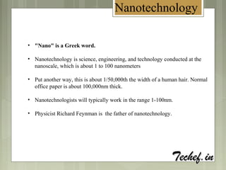 Nanotechnology
• "Nano" is a Greek word.
• Nanotechnology is science, engineering, and technology conducted at the
nanoscale, which is about 1 to 100 nanometers
• Put another way, this is about 1/50,000th the width of a human hair. Normal
office paper is about 100,000nm thick.
• Nanotechnologists will typically work in the range 1-100nm.
• Physicist Richard Feynman is the father of nanotechnology.
 