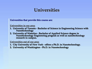 UniversitiesUniversities
Universities that provide this course are:Universities that provide this course are:
Universities in our area:Universities in our area:
1. University of Toronto - Bachelor of Science in Engineering Science with1. University of Toronto - Bachelor of Science in Engineering Science with
NanotechnologyNanotechnology
2. University of Waterloo - Bachelor of Applied Science degree in2. University of Waterloo - Bachelor of Applied Science degree in
Nanotechnology Engineering program as well as nanotechnologyNanotechnology Engineering program as well as nanotechnology
research in campus.research in campus.
Universities out of our area:Universities out of our area:
1. City University of New York - offers a Ph.D. in Nanotechnology.1. City University of New York - offers a Ph.D. in Nanotechnology.
2. University of Washington - Ph.D. in Nanotechnology2. University of Washington - Ph.D. in Nanotechnology
 