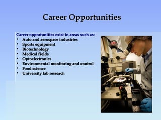 Career OpportunitiesCareer Opportunities
Career opportunities exist in areas such as:Career opportunities exist in areas such as:
• Auto and aerospace industriesAuto and aerospace industries
• Sports equipmentSports equipment
• BiotechnologyBiotechnology
• Medical fieldsMedical fields
• OptoelectronicsOptoelectronics
• Environmental monitoring and controlEnvironmental monitoring and control
• Food scienceFood science
• University lab researchUniversity lab research
 