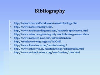 BibliographyBibliography
• http://science.howstuffworks.com/nanotechnology.htmhttp://science.howstuffworks.com/nanotechnology.htm
• http://www.nanotechnology.com/http://www.nanotechnology.com/
• http://www.understandingnano.com/nanotech-applications.htmlhttp://www.understandingnano.com/nanotech-applications.html
• http://www.science-engineering.net/nanotechnology-masters.htmhttp://www.science-engineering.net/nanotechnology-masters.htm
• http://www.nanotech-now.com/introduction.htmhttp://www.nanotech-now.com/introduction.htm
• http://royalsociety.org/page.asp?id=2469http://royalsociety.org/page.asp?id=2469
• http://www.livescience.com/nanotechnology/http://www.livescience.com/nanotechnology/
• http://www.ethicsweb.ca/nanotechnology/bibliography.htmlhttp://www.ethicsweb.ca/nanotechnology/bibliography.html
• http://www.actionbioscience.org/newfrontiers/chen.htmlhttp://www.actionbioscience.org/newfrontiers/chen.html
 